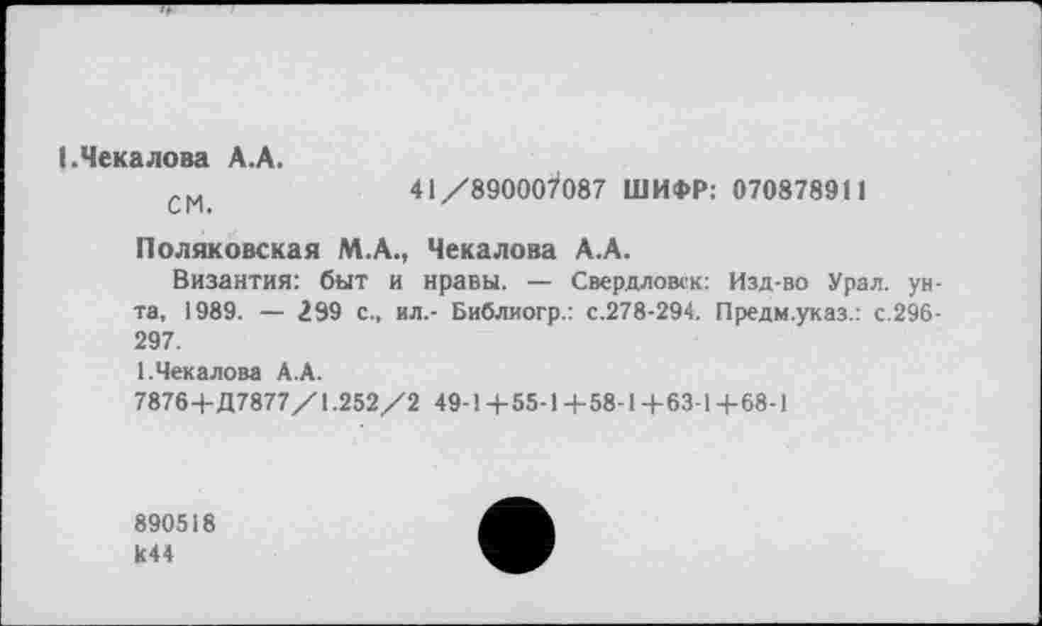 ﻿(.Чекалова А.А.
см	41/890007087 ШИФР: 070878911
Поляковская М.А., Чекалова А.А.
Византия: быт и нравы. — Свердловск: Изд-во Урал, унта, 1989. — 299 с., ил.- Библиогр.: с.278-294. Предм.указ.: с.296-297.
1.Чекалова А.А.
7876+Д7877/1.252/2 49-1+55-1 +58-1+63-1 +68-1
890518 И44